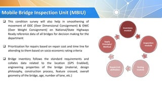 Mobile Bridge Inspection Unit (MBIU)
 This condition survey will also help in smoothening of
movement of ODC (Over Dimensional Consignment) & OWC
(Over Weight Consignment) on National/State Highways
Ready reference data of all bridges for decision making for the
department
 Prioritization for repairs based on repair cost and time line for
attending to them based on socio economic rating criteria
 Bridge inventory follows the standard requirements and
collates data related to the location (GPS Enabled),
engineering properties of the bridge (material, design
philosophy, construction process, feature crossed, overall
geometry of the bridge, age, number of lane, etc.)
 