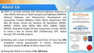 About Us
 LECPL is currently working with National Highways Authority of
India (NHAI), Ministry of Road Transport and Highways (MORTH),
National Highways and Infrastructure Development and
Corporation Limited (NHIDCL), Public Works Department (MP,
MH, AP, Assam, Orissa, CG, Haryana, UP, Rajasthan), MSRDC,
MPRDC, UPSHA, SHAJ, NRDA, BRO, NTPC, HSRDC, CGRDC,
MPUDC, Dedicated Freight Corridor Corporation of India, IRCON;
to name a few on various BOT (Toll/Annuity), EPC, Hybrid
Annuity, TOT and SQC projects.
 Working with a team of dedicated work force of more than 945
employees having specialization in various infrastructure
disciplines placed at 55 no. of offices across India.
 Group Net Worth is in Excess of Rs. 100 Crore.
 
