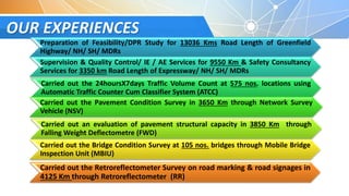 OUR EXPERIENCES
Preparation of Feasibility/DPR Study for 13036 Kms Road Length of Greenfield
Highway/ NH/ SH/ MDRs
Supervision & Quality Control/ IE / AE Services for 9550 Km & Safety Consultancy
Services for 3350 km Road Length of Expressway/ NH/ SH/ MDRs
Carried out the 24hoursX7days Traffic Volume Count at 575 nos. locations using
Automatic Traffic Counter Cum Classifier System (ATCC)
Carried out the Pavement Condition Survey in 3650 Km through Network Survey
Vehicle (NSV)
Carried out an evaluation of pavement structural capacity in 3850 Km through
Falling Weight Deflectometre (FWD)
Carried out the Bridge Condition Survey at 105 nos. bridges through Mobile Bridge
Inspection Unit (MBIU)
Carried out the Retroreflectometer Survey on road marking & road signages in
4125 Km through Retroreflectometer (RR)
 