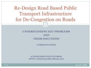 Re-Design Road Based Public
          Transport Infrastructure
        for De-Congestion on Roads
                         1


           UNDERSTANDING KEY PROBLEMS
                      AND
                THEIR SOLUTIONS

                   A PRESENTATION




               (CONDENSED INPUTS FROM
              HTTP://BANGALORE.PRAJA.IN)


                                           Jan 24, 2009
V-1.0
 