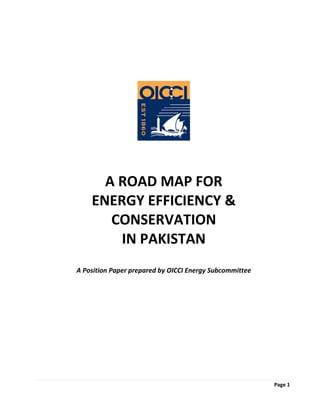 Page 1  
 
 
 
 
 
 
 
 
 
 
A ROAD MAP FOR  
ENERGY EFFICIENCY & 
CONSERVATION  
IN PAKISTAN 
 
 
A Position Paper prepared by OICCI Energy Subcommittee 
 
 
 
 
 
 
 
 
 
 
 
