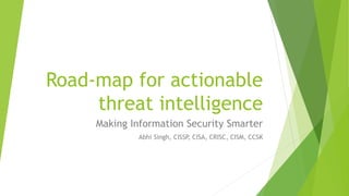 Road-map for actionable threat intelligence 
Making Information Security Smarter 
AbhiSingh, CISSP, CISA, CRISC, CISM, CCSK  