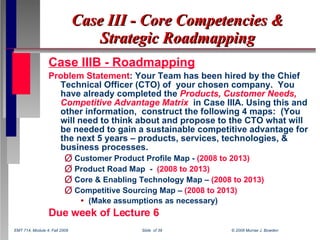 Case III - Core Competencies & Strategic Roadmapping ,[object Object],[object Object],[object Object],[object Object],[object Object],[object Object],[object Object],[object Object],EMT 714, Module 4, Fall 2008  Slide  of 39  © 2008 Murrae J. Bowden 