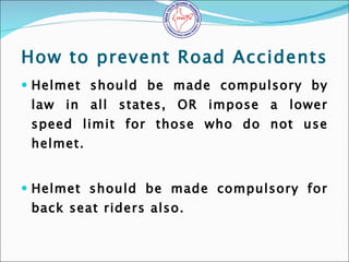 How to prevent Road Accidents <ul><li>Helmet should be made compulsory by law in all states, OR impose a lower speed limit...