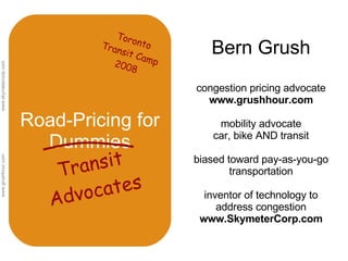 Road-Pricing for Dummies Bern Grush congestion pricing advocate  www.grushhour.com mobility advocate car, bike AND transit biased toward pay-as-you-go transportation inventor of technology to address congestion www.SkymeterCorp.com Transit Advocates Toronto Transit Camp 2008 