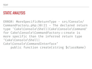 TEXT
STATIC ANALYSIS
ERROR: MoreSpecificReturnType - src/Console/
CommandFactory.php:30:21 - The declared return
type 'CakeConsoleShell|CakeConsoleCommand'
for CakeConsoleCommandFactory!::create is
more specific than the inferred return type
‘CakeConsoleShell|
CakeConsoleCommandInterface’
public function create(string $className)
 