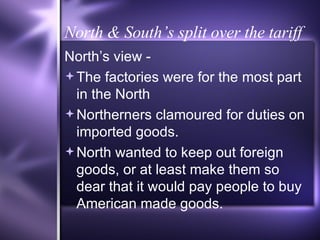 North & South’s split over the tariff North’s view - The factories were for the most part in the North Northerners clamoured for duties on imported goods. North wanted to keep out foreign goods, or at least make them so dear that it would pay people to buy American made goods. 