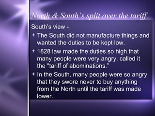 North & South’s split over the tariff South’s view - The South did not manufacture things and wanted the duties to be kept low.  1828 law made the duties so high that many people were very angry, called it the "tariff of abominations.” In the South, many people were so angry that they swore never to buy anything from the North until the tariff was made lower. 