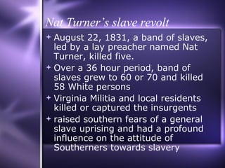 Nat Turner’s slave revolt August 22, 1831, a band of slaves, led by a lay preacher named Nat Turner, killed five.  Over a 36 hour period, band of slaves grew to 60 or 70 and killed 58 White persons Virginia Militia and local residents killed or captured the insurgents raised southern fears of a general slave uprising and had a profound influence on the attitude of Southerners towards slavery 