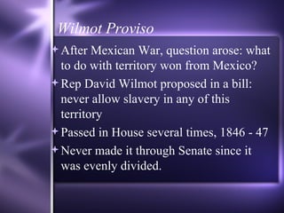 Wilmot Proviso After Mexican War, question arose: what to do with territory won from Mexico? Rep David Wilmot proposed in a bill: never allow slavery in any of this territory Passed in House several times, 1846 - 47 Never made it through Senate since it was evenly divided. 