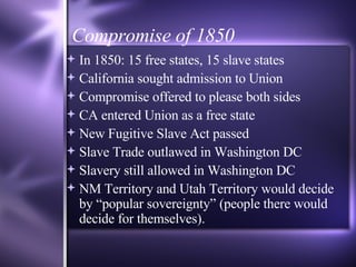 Compromise of 1850 In 1850: 15 free states, 15 slave states California sought admission to Union Compromise offered to please both sides CA entered Union as a free state New Fugitive Slave Act passed Slave Trade outlawed in Washington DC Slavery still allowed in Washington DC NM Territory and Utah Territory would decide by “popular sovereignty” (people there would decide for themselves). 