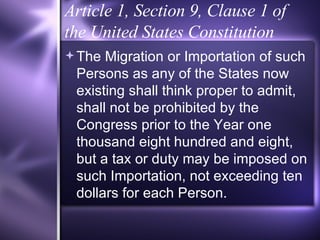 Article 1, Section 9, Clause 1 of the United States Constitution The Migration or Importation of such Persons as any of the States now existing shall think proper to admit, shall not be prohibited by the Congress prior to the Year one thousand eight hundred and eight, but a tax or duty may be imposed on such Importation, not exceeding ten dollars for each Person. 