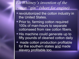 Eli Whitney’s invention of the cotton “gin” (short for engine) revolutionized the cotton industry in the United States.  Prior to, farming cotton required 100s of man-hours to separate  cottonseed from raw cotton fibers. His machine could generate up to fifty pounds of cleaned cotton daily made cotton production profitable for the southern states  and  made slavery profitable too. 