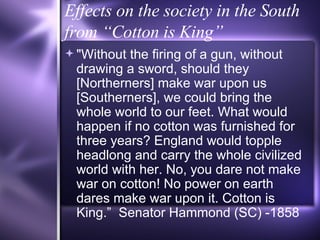 Effects on the society in the South from “Cotton is King” "Without the firing of a gun, without drawing a sword, should they [Northerners] make war upon us [Southerners], we could bring the whole world to our feet. What would happen if no cotton was furnished for three years? England would topple headlong and carry the whole civilized world with her. No, you dare not make war on cotton! No power on earth dares make war upon it. Cotton is King.”  Senator Hammond (SC) -1858 