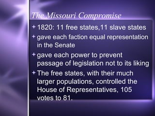 The Missouri Compromise 1820: 11 free states,11 slave states gave each faction equal representation in the Senate   gave each power to prevent passage of legislation not to its liking The free states, with their much larger populations, controlled the House of Representatives, 105 votes to 81. 