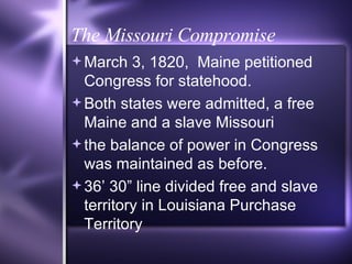 The Missouri Compromise March 3, 1820,  Maine petitioned Congress for statehood.  Both states were admitted, a free Maine and a slave Missouri the balance of power in Congress was maintained as before. 36’ 30” line divided free and slave territory in Louisiana Purchase Territory 