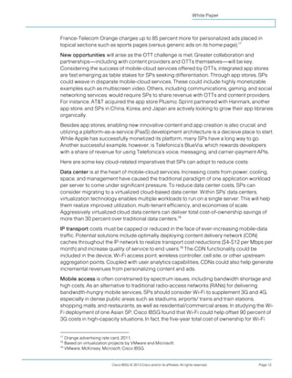 White Paper



France-Telecom Orange charges up to 85 percent more for personalized ads placed in
topical sections such as sports pages (versus generic ads on its home page).17
New opportunities will arise as the OTT challenge is met. Greater collaboration and
partnerships—including with content providers and OTTs themselves—will be key.
Considering the success of mobile-cloud services offered by OTTs, integrated app stores
are fast emerging as table stakes for SPs seeking differentiation. Through app stores, SPs
could weave in disparate mobile-cloud services. These could include highly monetizable
examples such as multiscreen video. Others, including communications, gaming, and social
networking services, would require SPs to share revenue with OTTs and content providers.
For instance, AT&T acquired the app store Plusmo; Sprint partnered with Hanmark, another
app store; and SPs in China, Korea, and Japan are actively looking to grow their app libraries
organically.
Besides app stores, enabling new innovative content and app creation is also crucial, and
utilizing a platform-as-a-service (PaaS) development architecture is a decisive place to start.
While Apple has successfully monetized its platform, many SPs have a long way to go.
Another successful example, however, is Telefonica’s BlueVia, which rewards developers
with a share of revenue for using Telefonica’s voice, messaging, and carrier-payment APIs.
Here are some key cloud-related imperatives that SPs can adopt to reduce costs:
Data center is at the heart of mobile-cloud services. Increasing costs from power, cooling,
space, and management have caused the traditional paradigm of one application workload
per server to come under significant pressure. To reduce data center costs, SPs can
consider migrating to a virtualized cloud-based data center. Within SPs’ data centers,
virtualization technology enables multiple workloads to run on a single server. This will help
them realize improved utilization, multi-tenant efficiency, and economies of scale.
Aggressively virtualized cloud data centers can deliver total cost-of-ownership savings of
more than 30 percent over traditional data centers.18
IP transport costs must be capped or reduced in the face of ever-increasing mobile-data
traffic. Potential solutions include optimally deploying content delivery network (CDN)
caches throughout the IP network to realize transport cost reductions ($4-$12 per Mbps per
month) and increase quality of service to end users.19 The CDN functionality could be
included in the device, Wi-Fi access point, wireless controller, cell site, or other upstream
aggregation points. Coupled with user analytics capabilities, CDNs could also help generate
incremental revenues from personalizing content and ads.
Mobile access is often constrained by spectrum issues, including bandwidth shortage and
high costs. As an alternative to traditional radio-access networks (RANs) for delivering
bandwidth-hungry mobile services, SPs should consider Wi-Fi to supplement 3G and 4G,
especially in dense public areas such as stadiums, airports/ trains and train stations,
shopping malls, and restaurants, as well as residential/commercial areas. In studying the Wi-
Fi deployment of one Asian SP, Cisco IBSG found that Wi-Fi could help offset 90 percent of
3G costs in high-capacity situations. In fact, the five-year total cost of ownership for Wi-Fi


17
   Orange advertising rate card, 2011.
18
   Based on virtualization projects by VMware and Microsoft.
19
   VMware, McKinsey, Microsoft, Cisco IBSG.


                           Cisco IBSG © 2013 Cisco and/or its affiliates. All rights reserved.   Page 12
 