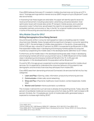 White Paper



Cisco IBSG believes that every $1 invested in mobile-cloud services can bring up to $7 in
return.3 Average earnings-before-interest-and-tax (EBIT) margins of up to 30 percent4 could
also be achieved.
In illustrating how these targets are attainable, this paper will identify specific levers for
revenue enhancement, including subscription, advertising, and personalization. Cost
optimization levers will include data center, IP transport, mobile access, and customer
acquisition costs. Furthermore, we will assert the need for an expanded network of
ecosystem partners, and envision a “day in the life” for a typical mobile consumer partaking
in some of the exciting services that are just over the horizon.

Why Mobile Cloud for SPs?
Shifting Demographics Drive Rising Demand
Around the world, shifts in consumer demographics make a compelling case for mobile-
cloud services. Globally, these changes will drive significant changes in consumer spending
habits. In 2011, the percentage of middle-class population in the world—those spending
$10 to $100 per day—stood at 27 percent; by 2030, it is expected to be 59 percent. In 2030,
that expanded middle class in developing and emerging markets will flex its consumer
muscles by outspending the middle class in the developed world, $39 trillion to $17 trillion.
Furthermore, as the middle class in the developed world grows older, those in developing
and emerging markets will remain young and tech savvy. In 2030, 58 percent of the middle
class in developing and emerging markets will fall within the 15- to 55-year-old
demographic; in the developed world, this population will be 48 percent.5
Crucial for SPs, this age group is expected to exhibit substantial demand for mobile-cloud
services. So it is essential to understand the consumer behavior of this powerful new
demographic and the kinds of services they will expect from mobile SPs.
Cisco IBSG sees them demanding enhanced Connected Life services that fall into four key
categories:
    1. Learn and Play—Gaming, video, information, productivity-enhancing services
    2. Communicate—Video calls, social networking
    3. Shop and Pay—Payments, healthcare, travel, location, context-based ads, mobile
       retail
    4. Monitor and Control—Home automation, surveillance
The increase in demand for such services is already driving startling trends. Today, about 36
percent of worldwide mobile service revenues come from data; by 2016, it will increase to 46
percent. Similarly, the 1.3 exabytes per month of mobile data traffic generated today is
expected to increase eight-fold by 2016.6




3
  Cisco IBSG, 2012.
4
  Source: Gartner, 2011; ABI Research M2M, 2011; eMarketer, 2012; IAB, 2012; Cisco IBSG, 2012.
5
  Cisco IBSG, 2012; “The Emerging Middle Class in Developing Countries,” Kharas, OECD; U.S. Census Bureau.
6
  Cisco IBSG, 2012; Cisco VNI; IDC.




                          Cisco IBSG © 2013 Cisco and/or its affiliates. All rights reserved.        Page 3
 