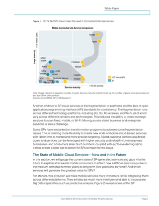 White Paper



Figure 1.   OTTs, Not SPs, Have Taken the Lead in Connected Life Experiences.




Note: Usage intensity is based on number of users. Service maturity is determined by the number of years since service launch
and size of the offer portfolio.
Sources: Cisco IBSG, 2012; ABI Research


Another inhibitor to SP cloud services is the fragmentation of platforms and the lack of open
application programming interface (API) standards for consistency. The fragmentation runs
across different technology platforms, including 2G, 3G, 4G wireless, and Wi-Fi, all of which
vary across different vendors and technologies. This reduces the ability to cross-leverage
services to span fixed, mobile, or Wi-Fi. Moving across siloed business and enterprise
solutions is also a challenge.
Some SPs have embarked on transformation programs to address some fragmentation
issues. This is creating more flexibility to create new kinds of mobile-cloud-based services,
with faster time to market and more precise targeting. Siloed business barriers also break
down, and services can be leveraged with higher security and reliability by enterprises,
businesses, and consumers alike. Such numbers, coupled with explosive demographic
trends, create a clear call to action for SPs to reach for the cloud.

The State of Mobile-Cloud Services—Now and in the Future
In this section, we will gauge the current state of SP-generated services and gaze into the
future to explore what awaits mobile consumers. In effect, how will those services evolve in
the medium term (two to three years) to long term (five years and beyond)? And which
services will generate the greatest value for SPs?
For starters, this evolution will make mobile services more immersive, while integrating them
across different platforms. They will also be much more intelligent and able to incorporate
Big Data capabilities such as predictive analysis. Figure 2 reveals some of the SP




                              Cisco IBSG © 2013 Cisco and/or its affiliates. All rights reserved.                    Page 5
 