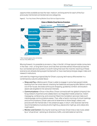 White Paper



opportunities available across the near, medium, and long terms for each of the four
previously mentioned connected-service categories.

Figure 2. Four Key Areas Offering Mobile-Cloud Service Opportunities.




* Also includes space, time, and senses.
Source: Cisco IBSG, 2012


Moving forward, it is possible to envision a “day in the life” of three typical mobile consumers
in the near-, mid-, or long-term future, and how their activities will be influenced across the
four connected-service buckets. It is worth noting that even the most far-reaching of these
scenarios are already being experimented with or have reached prototype stage in labs and
research institutions.
Let’s start by imagining a typical day for Choan, a young, tech-savvy office worker in a
contemporary suburb outside Seoul:
     ●   Shop and Pay—Before work, Choan is able to engage in some fast-paced mobile
         banking from her smart device, checking her balances and paying bills. Before rushing
         out of her house, she does some quick shopping, guided by context- and location-
         aware ads targeted to her personal interests.
     ●   Communications—Once in the office, Choan connects with her global company’s far-
         flung network of partners and collaborators via integrated mobile presence, instant
         messaging, conferencing, and voicemail. Real-time translation services make such
         interlanguage communications easier. Then, after a hectic morning of virtual meetings
         and communications, Choan uses a bit of downtime to share blogs, videos, and
         pictures with the friends lists in her presence apps; in return, she receives real-time
         recommendations on products she might buy, places she might go, and videos she
         might watch.
     ●   Monitor and Control—During her evening commute, Choan tries a new route, aided
         by a “virtual driver,” advising on directions, traffic, and estimated arrival time.




                               Cisco IBSG © 2013 Cisco and/or its affiliates. All rights reserved.   Page 6
 
