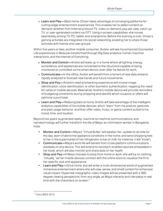 White Paper



       ●   Learn and Play—Back home, Choan takes advantage of converging platforms for
           cutting-edge entertainment experiences. This enables her to select content on
           demand, whether from Internet protocol TV, video on demand, pay per view, catch-up
           TV, or user-generated content via OTT. Using n-screen capabilities, she moves
           seamlessly among TV, PC, tablet, and smartphone. Before the evening is over, Choan’s
           gaming activities are integrated into social networking, enabling her to share those
           activities with friends and user groups.
Within five years or less, another mobile consumer, Andrei, will see his enhanced Connected
Life experiences in Moscow transformed through Big Data analytics, human-machine
interactions, and the Internet of Everything:
       ●   Monitor and Control—Andrei will wake up in a home where all lighting, energy,
           surveillance, and appliances are connected to the cloud and capable of being
           monitored or controlled via his smart device, even after he leaves for work.
       ●   Communicate—In the office, Andrei will benefit from a torrent of new data streams
           rapidly analyzed to forecast new trends and future movements.
       ●   Shop and Pay—Andrei’s retail and banking experience will involve image
           identification, voice identification, or other biometric authentication, negating the need
           for cards or mobile devices. Meanwhile, Andrei’s mobile device will provide reminders
           of budgeting constraints during shopping and identify which coupons or offers will
           optimize a purchase.
       ●   Learn and Play—Relaxing back at home, Andrei will take advantage of the intelligent
           analytics capabilities of his mobile devices, which “learn” from his posture, gestures,
           and past usage behavior, and then offer video, music, or game content suited to his
           mood, time, and location.
Beyond five years, augmented reality, machine-to-machine communications, and
nanotechnology will further transform the life of Maya, an information worker in Bangalore,
India:
       •    Monitor and Control—Maya’s “Virtual Butler” will awaken her, update to-do lists for
            the day, warn of abnormal appliance conditions in the home, and send shopping lists
            to her in the supermarket (if her refrigerator is low on milk, for instance, it will “know”).
       •    Communicate—Maya’s work life will benefit from cross-platform communications
            available on any device. This will extend to nanotech-enabled devices embedded in
            her body, which will also monitor and share data on her health.
       •    Shop and Pay—If Maya chooses to shop from home or work, she will try on clothing
            “virtually,” as her mobile devices connect with the online store to visualize the fit to
            her specific size and appearance.
       •    Learn and Play—Once home, she will enter a multi-dimensional world of augmented,
            immersive entertainment where she will view, sense, and smell content for enhanced
            visual impact. Hyperreal, holographic video images will be presented with a 360-
            degree viewing perspective, from any angle, as Maya interacts and role-plays in real
            time with the characters on screen.11



11
     Cisco IBSG, 2012.


                            Cisco IBSG © 2013 Cisco and/or its affiliates. All rights reserved.   Page 7
 