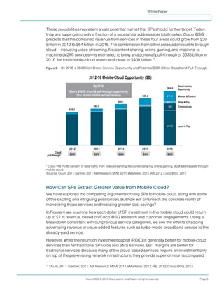 White Paper



These possibilities represent a vast potential market that SPs should further target. Today,
they are tapping into only a fraction of a substantial addressable total market. Cisco IBSG
predicts that the combined revenue from services in these four areas could grow from $39
billion in 2012 to $64 billion in 2016. The combination from other areas addressable through
cloud—including video streaming, file/content sharing, online gaming, and machine-to-
machine (M2M) services—is estimated to bring an additional pull-through of $335 billion in
2016, for total mobile-cloud revenue of close to $400 billion.12

Figure 3.   By 2016, a $64 Billion Direct-Service Opportunity and Potential $335 Billion Broadband Pull-Through.




* Cisco VNI: 70-80 percent of data traffic from video streaming, file/content sharing, online gaming, M2M addressable through
mobile cloud.
Sources: Ovum, 2011; Gartner, 2011; ABI Research M2M, 2011; eMarketer, 2012; IAB, 2012; Cisco IBSG, 2012




How Can SPs Extract Greater Value from Mobile Cloud?
We have explored the compelling arguments driving SPs to mobile cloud, along with some
of the exciting and intriguing possibilities. But how will SPs reach the concrete reality of
monetizing those services and realizing greater cost savings?
In Figure 4, we examine how each dollar of SP investment in the mobile cloud could return
up to $7 in revenue, based on Cisco IBSG research and customer engagements. Using a
breakdown consistent with our previous service categories, we see the effects of adding
advertising revenue or value-added features such as turbo-mode broadband service to the
already-paid service.
However, while the return on investment capital (ROIC) is generally better for mobile-cloud
services than for traditional SP voice and SMS services, EBIT margins are better for
traditional services. Because many of the cloud-based services require an investment only
on top of the pre-existing network infrastructure, they provide superior returns compared

12
     Ovum, 2011; Gartner, 2011; ABI Research M2M, 2011; eMarketer, 2012; IAB, 2012; Cisco IBSG, 2012.


                              Cisco IBSG © 2013 Cisco and/or its affiliates. All rights reserved.                     Page 8
 