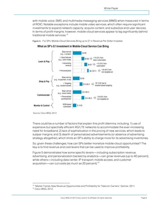 White Paper



with mobile voice, SMS, and multimedia messaging services (MMS) when measured in terms
of ROIC. Notable exceptions include mobile video services, which often require significant
investments to expand network capacity, acquire content, and subsidize end-user devices.
In terms of profit margins, however, mobile-cloud services appear to lag significantly behind
traditional mobile services.13

Figure 4. For SPs, Mobile-Cloud Services Bring up to $7 in Revenue Per Dollar Invested.




Source: Cisco IBSG, 2012




There could be a number of factors that explain this profit dilemma, including: 1) use of
expensive but spectrally efficient 4G/LTE networks to accommodate the ever-increasing
need for broadband; 2) lack of sophistication in the pricing of new services, which leads to
subpar margins; and 3) dearth of personalized advertisements (or absence of advertising
strategy altogether), which limits an SP’s ability to charge more for its advertising inventories.
So, given these challenges, how can SPs better monetize mobile-cloud opportunities? The
key is to find revenue and cost levers that can be used to improve profitability.
Figure 5 demonstrates how some specific levers—including subscription revenue,
advertising, and personalization backed by analytics—can grow revenues (up to 40 percent),
while others—including data center, IP transport, mobile access, and customer
acquisition—can cut costs (as much as 20 percent).14




13
     “Market Trends: New Revenue Opportunities and Profitability for Telecom Carriers,” Gartner, 2011.
14
     Cisco IBSG, 2012.


                              Cisco IBSG © 2013 Cisco and/or its affiliates. All rights reserved.        Page 9
 
