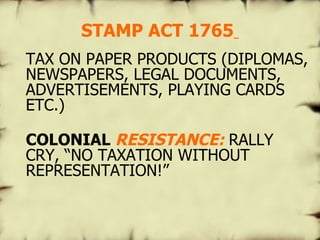 STAMP ACT 1765   TAX ON PAPER PRODUCTS (DIPLOMAS, NEWSPAPERS, LEGAL DOCUMENTS, ADVERTISEMENTS, PLAYING CARDS ETC.) COLONIAL  RESISTANCE:   RALLY CRY,  “NO TAXATION WITHOUT REPRESENTATION!” 
