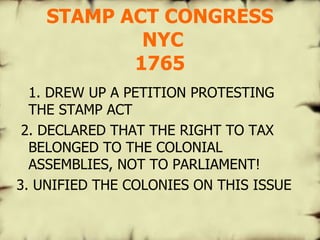STAMP ACT CONGRESS  NYC 1765 1. DREW UP A PETITION PROTESTING THE STAMP ACT 2. DECLARED THAT THE RIGHT TO TAX BELONGED TO THE COLONIAL ASSEMBLIES, NOT TO PARLIAMENT! 3. UNIFIED THE COLONIES ON THIS ISSUE 