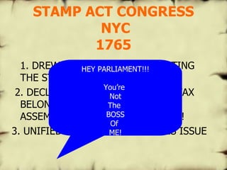 STAMP ACT CONGRESS  NYC 1765 1. DREW UP A PETITION PROTESTING THE STAMP ACT 2. DECLARED THAT THE RIGHT TO TAX BELONGED TO THE COLONIAL ASSEMBLIES, NOT TO PARLIAMENT! 3. UNIFIED THE COLONIES ON THIS ISSUE HEY PARLIAMENT!!! You’re  Not The  BOSS Of  ME! 