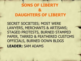 SONS OF LIBERTY  &  DAUGHTERS OF LIBERTY SECRET SOCIETIES; MOST WERE LAWYERS, MERCHANTS & ARTISANS; STAGED PROTESTS, BURNED STAMPED PAPER, TARRED & FEATHERED CUSTOMS OFFICIALS, BURNED DOWN BLDGS LEADER:  SAM ADAMS   
