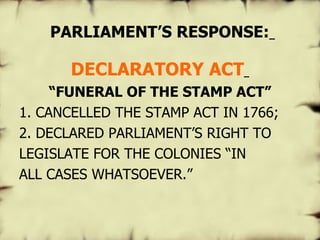   PARLIAMENT’S RESPONSE:   DECLARATORY ACT   “ FUNERAL OF THE STAMP ACT” 1. CANCELLED THE STAMP ACT IN 1766; 2. DECLARED PARLIAMENT’S RIGHT TO LEGISLATE FOR THE COLONIES “IN ALL CASES WHATSOEVER.”  