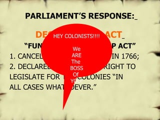  PARLIAMENT’S RESPONSE:   DECLARATORY ACT   “ FUNERAL OF THE STAMP ACT” 1. CANCELLED THE STAMP ACT IN 1766; 2. DECLARED PARLIAMENT’S RIGHT TO LEGISLATE FOR THE COLONIES “IN ALL CASES WHATSOEVER.”  HEY COLONISTS!!!! We ARE The  BOSS Of  YOU! 
