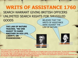 WRITS OF ASSISTANCE 1760 SEARCH WARRANT GIVING BRITISH OFFICERS UNLIMITED SEARCH RIGHTS FOR SMUGGLED GOODS BELIEVED THAT THE WRITS OF ASSISTANCE WERE AGAINST THE LAW OF NATURE THE LAW OF NATURE TEACHES, “NO ONE OUGHT TO HARM ANOTHER IN HIS LIFE, LIBERTY, OR POSSESSIONS.” John Locke James Otis Writs were enacted to ENFORCE the Navigation Acts: Laws passed in the 17 th  and 18th centuries that required the use of English ships to carry all trade goods. The laws were designed to encourage English shipbuilding and restrict trade competition from England's commercial rivals, especially the Dutch.  The acts of the 18th century gradually restricted trade by the American colonies and contributed to growing colonial resentment with the imposition of additional taxes on sugar, tobacco, and molasses.  