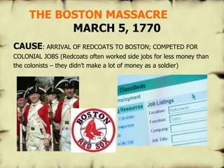   THE BOSTON MASSACRE   MARCH 5, 1770 CAUSE : ARRIVAL OF REDCOATS TO BOSTON; COMPETED FOR COLONIAL JOBS (Redcoats often worked side jobs for less money than the colonists – they didn’t make a lot of money as a soldier) 