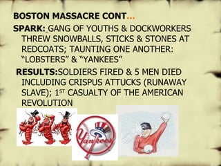   BOSTON MASSACRE CONT … SPARK:   GANG OF YOUTHS & DOCKWORKERS THREW SNOWBALLS, STICKS & STONES AT REDCOATS; TAUNTING ONE ANOTHER: “LOBSTERS” & “YANKEES”   RESULTS: SOLDIERS FIRED & 5 MEN DIED INCLUDING CRISPUS ATTUCKS (RUNAWAY SLAVE); 1 ST  CASUALTY OF THE AMERICAN REVOLUTION 