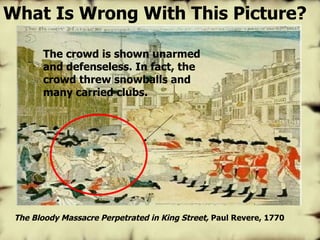 The Bloody Massacre Perpetrated in King Street,  Paul Revere, 1770 The crowd is shown unarmed and defenseless. In fact, the crowd threw snowballs and many carried clubs. What Is Wrong With This Picture? 