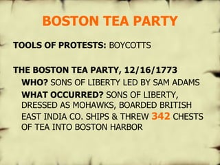 BOSTON TEA PARTY TOOLS OF PROTESTS:  BOYCOTTS THE BOSTON TEA PARTY, 12/16/1773 WHO?  SONS OF LIBERTY LED BY SAM ADAMS WHAT OCCURRED?  SONS OF LIBERTY, DRESSED AS MOHAWKS, BOARDED BRITISH EAST INDIA CO. SHIPS & THREW  342  CHESTS OF TEA INTO BOSTON HARBOR 