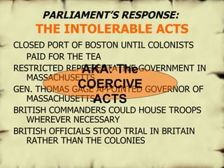 PARLIAMENT’S   RESPONSE:   THE INTOLERABLE ACTS CLOSED PORT OF BOSTON UNTIL COLONISTS  PAID FOR THE TEA  RESTRICTED REPRESENTATIVE GOVERNMENT IN MASSACHUSETTS GEN. THOMAS GAGE APPOINTED GOVERNOR OF MASSACHUSETTS BRITISH COMMANDERS COULD HOUSE TROOPS WHEREVER NECESSARY BRITISH OFFICIALS STOOD TRIAL IN BRITAIN RATHER THAN THE COLONIES AKA: The COERCIVE ACTS 
