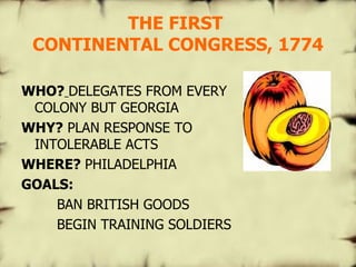 THE FIRST  CONTINENTAL CONGRESS, 1774 WHO?   DELEGATES FROM EVERY COLONY BUT GEORGIA WHY?  PLAN RESPONSE TO INTOLERABLE ACTS WHERE?  PHILADELPHIA GOALS: BAN BRITISH GOODS BEGIN TRAINING SOLDIERS   