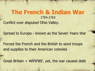 The French & Indian War 1754-1763 Conflict over disputed Ohio Valley. Spread to Europe - known as the Seven Years War Forced the French and the British to send troops and supplies to their American colonies Great Britain =  winner , yet, the war caused debt 