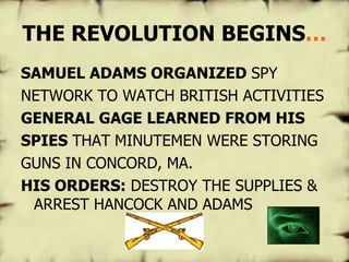THE REVOLUTION BEGINS … SAMUEL ADAMS ORGANIZED  SPY NETWORK TO WATCH BRITISH ACTIVITIES GENERAL GAGE LEARNED FROM HIS SPIES  THAT   MINUTEMEN WERE STORING GUNS IN CONCORD, MA. HIS ORDERS:  DESTROY THE SUPPLIES & ARREST HANCOCK AND ADAMS 