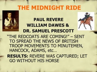 THE MIDNIGHT RIDE PAUL REVERE WILLIAM DAWES &  DR. SAMUEL PRESCOTT “ THE REDCOATS ARE COMING!” – SENT TO SPREAD THE NEWS OF BRITISH TROOP MOVEMENTS TO MINUTEMEN, HANCOCK, ADAMS, etc… RESULTS:  REVERE WAS CAPTURED; LET GO WITHOUT HIS HORSE 