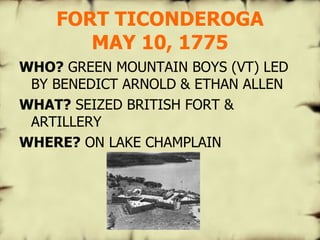 FORT TICONDEROGA MAY 10, 1775 WHO?  GREEN MOUNTAIN BOYS (VT) LED BY BENEDICT ARNOLD & ETHAN ALLEN WHAT?  SEIZED BRITISH FORT & ARTILLERY WHERE?  ON LAKE CHAMPLAIN                                  