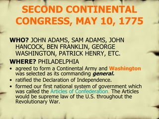 SECOND CONTINENTAL CONGRESS, MAY 10, 1775 WHO?  JOHN ADAMS, SAM ADAMS, JOHN HANCOCK, BEN FRANKLIN, GEORGE WASHINGTON, PATRICK HENRY, ETC. WHERE?  PHILADELPHIA agreed to form a Continental Army and  Washington  was selected as its commanding  general.   ratified the Declaration of Independence. formed our first national system of government which was called the  Articles of Confederation .  The Articles would be supreme law of the U.S. throughout the Revolutionary War. 