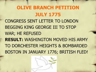 OLIVE BRANCH PETITION JULY 1775 CONGRESS SENT LETTER TO LONDON BEGGING KING GEORGE III TO STOP WAR; HE REFUSED RESULT:  WASHINGTON MOVED HIS ARMY TO DORCHESTER HEIGHTS & BOMBARDED BOSTON IN JANUARY 1776; BRITISH FLED!   