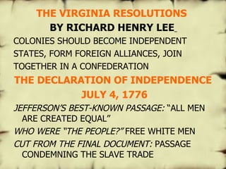 THE VIRGINIA RESOLUTIONS   BY RICHARD HENRY LEE   COLONIES SHOULD BECOME INDEPENDENT STATES, FORM FOREIGN ALLIANCES, JOIN TOGETHER IN A CONFEDERATION THE DECLARATION OF INDEPENDENCE JULY 4, 1776 JEFFERSON’S BEST-KNOWN PASSAGE:  “ALL MEN ARE CREATED EQUAL” WHO WERE “THE PEOPLE?”  FREE WHITE MEN CUT FROM THE FINAL DOCUMENT:  PASSAGE CONDEMNING THE SLAVE TRADE   