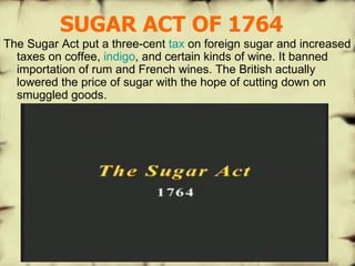 SUGAR ACT OF 1764 The Sugar Act put a three-cent  tax  on foreign sugar and increased taxes on coffee,  indigo , and certain kinds of wine. It banned importation of rum and French wines. The British actually lowered the price of sugar with the hope of cutting down on smuggled goods.  