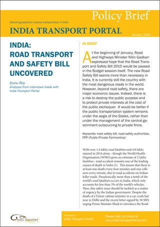 Policy BriefGathering experts to improve transportation in India
INDIA TRANSPORT PORTAL January 2016
With over 1.4 lakhs road fatalities and 4.8 lakhs
injured in 2014 alone - though the World Health
Organisation (WHO) gives an estimate of 2 lakhs
fatalities– road accident remains one of the leading
causes of death in India (1). This means that there is
at least one death every four minutes and one colli-
sion every minute, due to road accidents on Indian
killer roads. Paradoxically more than a tenth of the
world’s road fatalities occurs in India, which only
accounts for less than 3% of the world’s vehicles.
Thus, this safety issue should be tackled as a matter
of urgency by the Indian government. Despite the
death of a Union cabinet minister in a car crash last
year in Delhi and the recent letter signed by 50 MPs
urging Prime Minister Modi to introduce the Road
IN BRIEF
A
t the beginning of January, Road
and Highways Minister Nitin Gadkari
expressed hope that the Road Trans-
port and Safety Bill 2015 would be passed
in the Budget session itself. The new Road
Safety Bill seems more than necessary in
India. It is currently still the country with
the most dangerous roads in the world.
However, beyond road safety, there are
major economic issues. Indeed, there is
a risk to destroy the public purpose and
to protect private interests at the cost of
the public exchequer. It would be better if
the public transportation system remains
under the aegis of the States, rather than
under the management of the central go-
vernment outsourcing to private firms.
Keywords: road safety bill, road safety authorities,
PPP (Public-Private Partnership)
INDIA:
ROAD TRANSPORT
AND SAFETY BILL
UNCOVERED
Dunu Roy
Analyses from interviews made with
India Transport Portal.
Published by
India Transport Portal
Please Visit Us Online at
www.IndiaTransportPortal.com
 