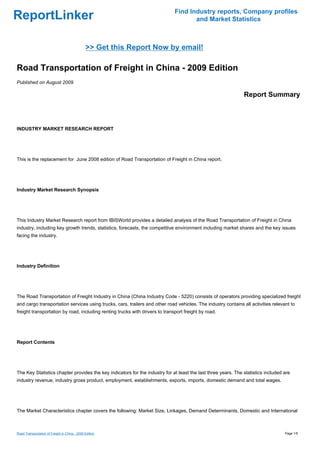 Find Industry reports, Company profiles
ReportLinker                                                                         and Market Statistics



                                               >> Get this Report Now by email!

Road Transportation of Freight in China - 2009 Edition
Published on August 2009

                                                                                                               Report Summary



INDUSTRY MARKET RESEARCH REPORT




This is the replacement for June 2008 edition of Road Transportation of Freight in China report.




Industry Market Research Synopsis




This Industry Market Research report from IBISWorld provides a detailed analysis of the Road Transportation of Freight in China
industry, including key growth trends, statistics, forecasts, the competitive environment including market shares and the key issues
facing the industry.




Industry Definition




The Road Transportation of Freight Industry in China (China Industry Code - 5220) consists of operators providing specialized freight
and cargo transportation services using trucks, cars, trailers and other road vehicles. The industry contains all activities relevant to
freight transportation by road, including renting trucks with drivers to transport freight by road.




Report Contents




The Key Statistics chapter provides the key indicators for the industry for at least the last three years. The statistics included are
industry revenue, industry gross product, employment, establishments, exports, imports, domestic demand and total wages.




The Market Characteristics chapter covers the following: Market Size, Linkages, Demand Determinants, Domestic and International



Road Transportation of Freight in China - 2009 Edition                                                                             Page 1/5
 
